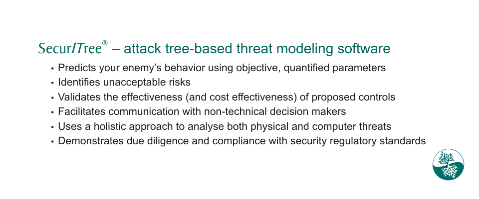 Attack tree-based threat modeling software: Predicts enemy's behaviour, identifies
unacceptable risks, validates effectiveness of controls, facilitates communication,
holistic approach, demonstrates due diligence.
